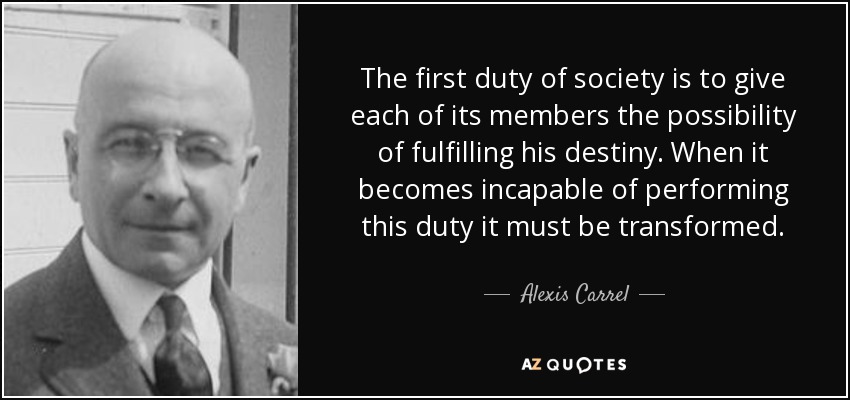 The first duty of society is to give each of its members the possibility of fulfilling his destiny. When it becomes incapable of performing this duty it must be transformed. - Alexis Carrel