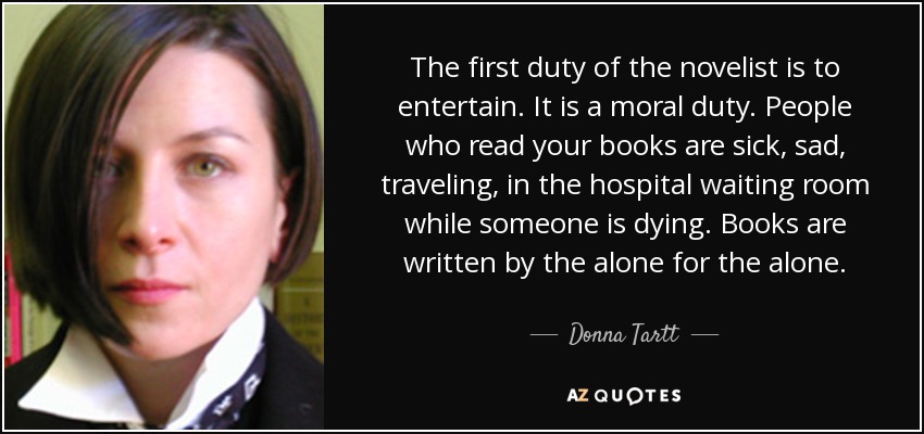 The first duty of the novelist is to entertain. It is a moral duty. People who read your books are sick, sad, traveling, in the hospital waiting room while someone is dying. Books are written by the alone for the alone. - Donna Tartt