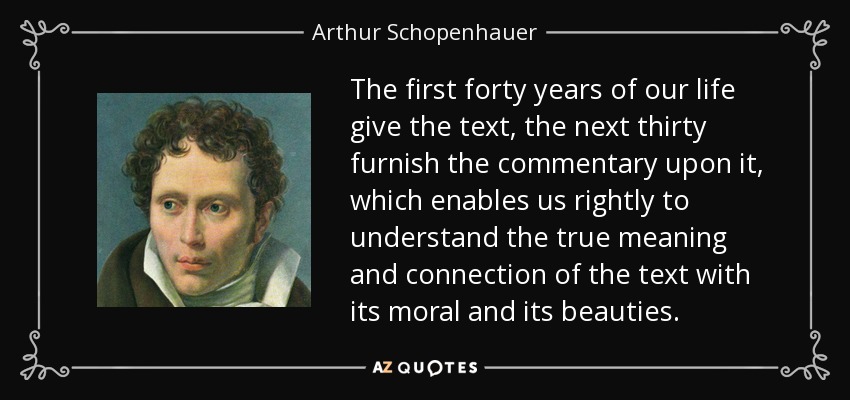 The first forty years of our life give the text, the next thirty furnish the commentary upon it, which enables us rightly to understand the true meaning and connection of the text with its moral and its beauties. - Arthur Schopenhauer