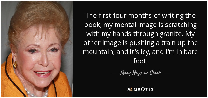 The first four months of writing the book, my mental image is scratching with my hands through granite. My other image is pushing a train up the mountain, and it's icy, and I'm in bare feet. - Mary Higgins Clark