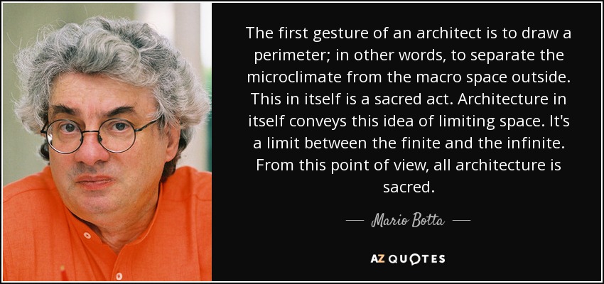 The first gesture of an architect is to draw a perimeter; in other words, to separate the microclimate from the macro space outside. This in itself is a sacred act. Architecture in itself conveys this idea of limiting space. It's a limit between the finite and the infinite. From this point of view, all architecture is sacred. - Mario Botta