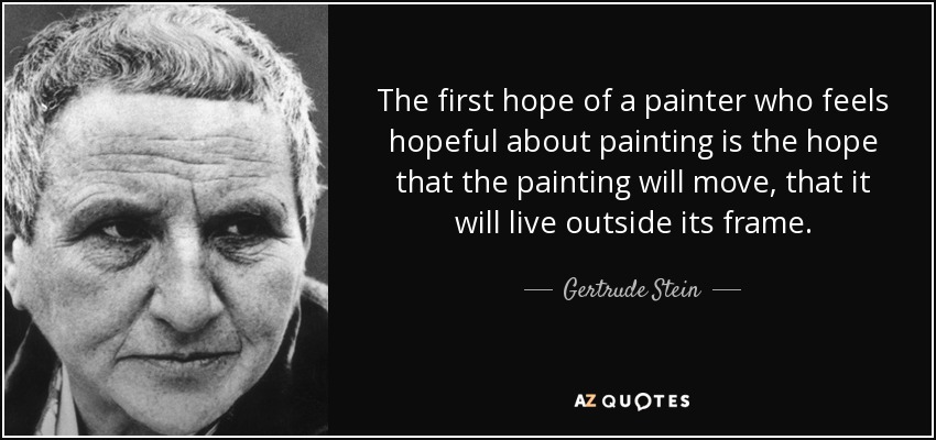 The first hope of a painter who feels hopeful about painting is the hope that the painting will move, that it will live outside its frame. - Gertrude Stein