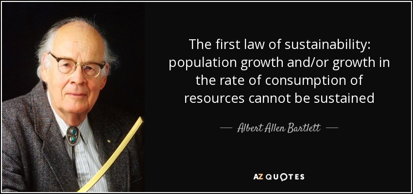 The first law of sustainability: population growth and/or growth in the rate of consumption of resources cannot be sustained - Albert Allen Bartlett