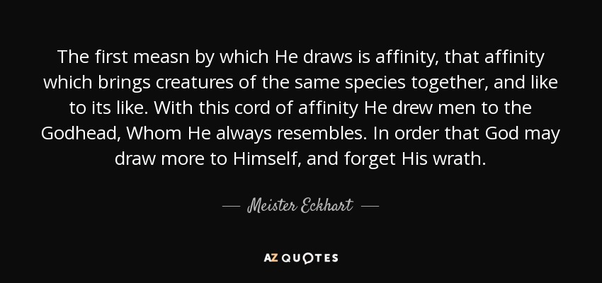 The first measn by which He draws is affinity, that affinity which brings creatures of the same species together, and like to its like. With this cord of affinity He drew men to the Godhead, Whom He always resembles. In order that God may draw more to Himself, and forget His wrath. - Meister Eckhart