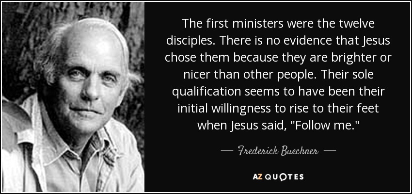 The first ministers were the twelve disciples. There is no evidence that Jesus chose them because they are brighter or nicer than other people. Their sole qualification seems to have been their initial willingness to rise to their feet when Jesus said, 
