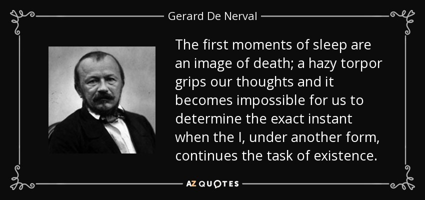 The first moments of sleep are an image of death; a hazy torpor grips our thoughts and it becomes impossible for us to determine the exact instant when the I, under another form, continues the task of existence. - Gerard De Nerval
