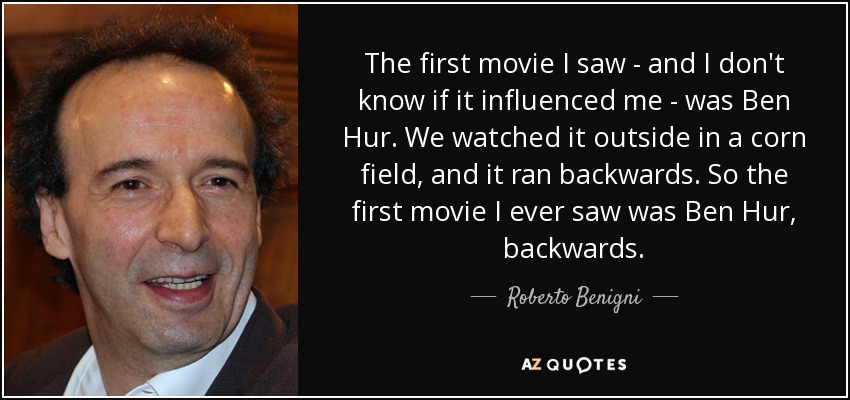 The first movie I saw - and I don't know if it influenced me - was Ben Hur. We watched it outside in a corn field, and it ran backwards. So the first movie I ever saw was Ben Hur, backwards. - Roberto Benigni