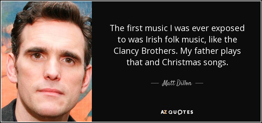 The first music I was ever exposed to was Irish folk music, like the Clancy Brothers. My father plays that and Christmas songs. - Matt Dillon