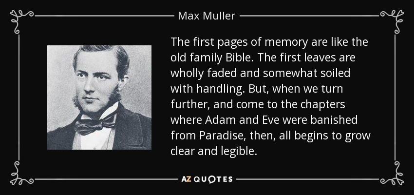 The first pages of memory are like the old family Bible. The first leaves are wholly faded and somewhat soiled with handling. But, when we turn further, and come to the chapters where Adam and Eve were banished from Paradise, then, all begins to grow clear and legible. - Max Muller