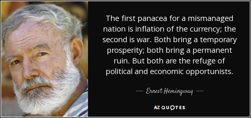 The first panacea for a mismanaged nation is inflation of the currency; the second is war. Both bring a temporary prosperity; both bring a permanent ruin. But both are the refuge of political and economic opportunists. - Ernest Hemingway