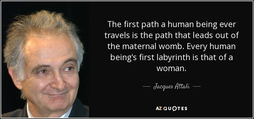 The first path a human being ever travels is the path that leads out of the maternal womb. Every human being's first labyrinth is that of a woman. - Jacques Attali