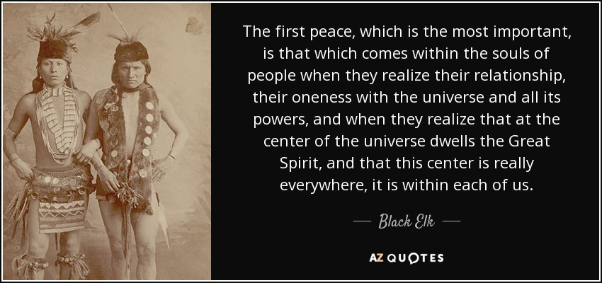 The first peace, which is the most important, is that which comes within the souls of people when they realize their relationship, their oneness with the universe and all its powers, and when they realize that at the center of the universe dwells the Great Spirit, and that this center is really everywhere, it is within each of us. - Black Elk