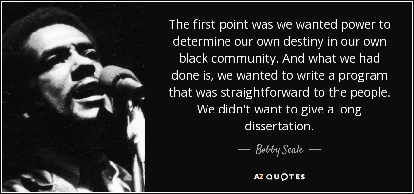 The first point was we wanted power to determine our own destiny in our own black community. And what we had done is, we wanted to write a program that was straightforward to the people. We didn't want to give a long dissertation. - Bobby Seale