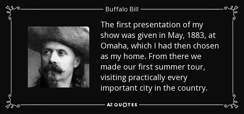 The first presentation of my show was given in May, 1883, at Omaha, which I had then chosen as my home. From there we made our first summer tour, visiting practically every important city in the country. - Buffalo Bill