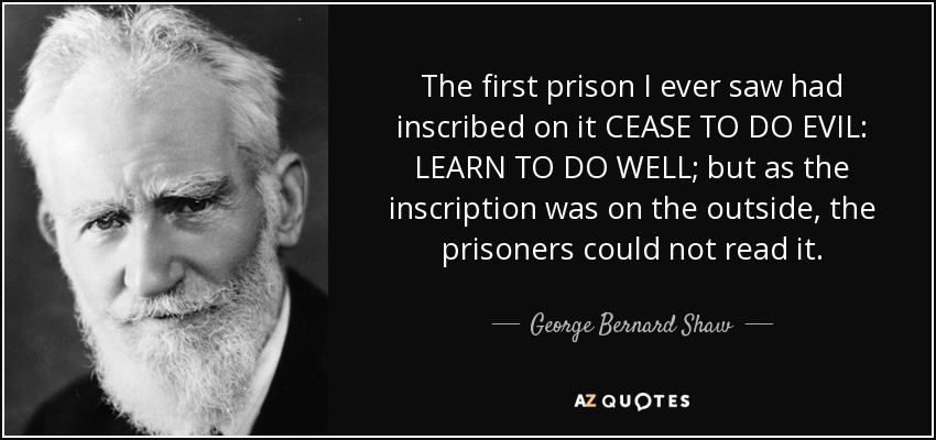 The first prison I ever saw had inscribed on it CEASE TO DO EVIL: LEARN TO DO WELL; but as the inscription was on the outside, the prisoners could not read it. - George Bernard Shaw