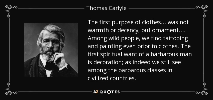 The first purpose of clothes... was not warmth or decency, but ornament.... Among wild people, we find tattooing and painting even prior to clothes. The first spiritual want of a barbarous man is decoration; as indeed we still see among the barbarous classes in civilized countries. - Thomas Carlyle