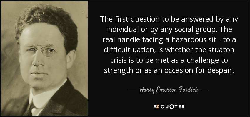 The first question to be answered by any individual or by any social group, The real handle facing a hazardous sit - to a difficult uation, is whether the stuaton crisis is to be met as a challenge to strength or as an occasion for despair. - Harry Emerson Fosdick