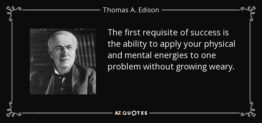 The first requisite of success is the ability to apply your physical and mental energies to one problem without growing weary. - Thomas A. Edison