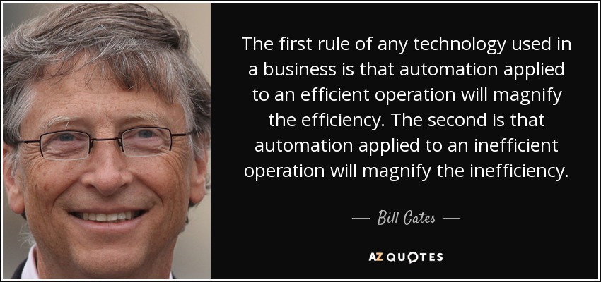 The first rule of any technology used in a business is that automation applied to an efficient operation will magnify the efficiency. The second is that automation applied to an inefficient operation will magnify the inefficiency. - Bill Gates