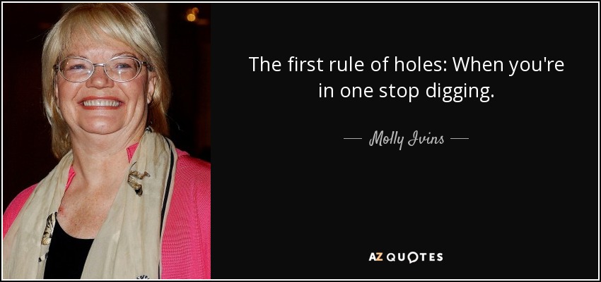 The first rule of holes: When you're in one stop digging. - Molly Ivins