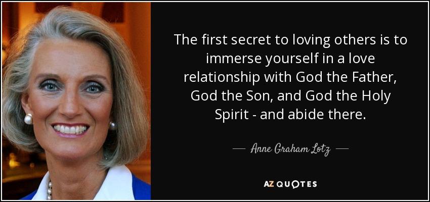 The first secret to loving others is to immerse yourself in a love relationship with God the Father, God the Son, and God the Holy Spirit - and abide there. - Anne Graham Lotz