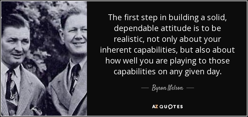 The first step in building a solid, dependable attitude is to be realistic, not only about your inherent capabilities, but also about how well you are playing to those capabilities on any given day. - Byron Nelson