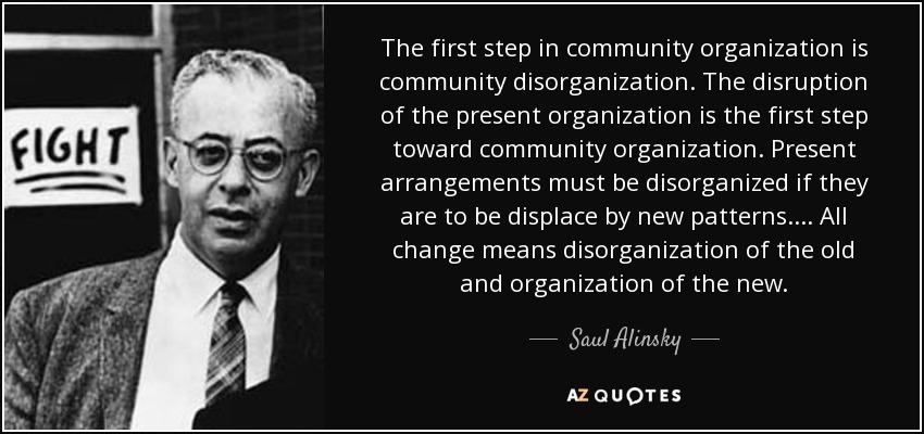 The first step in community organization is community disorganization. The disruption of the present organization is the first step toward community organization. Present arrangements must be disorganized if they are to be displace by new patterns.... All change means disorganization of the old and organization of the new. - Saul Alinsky