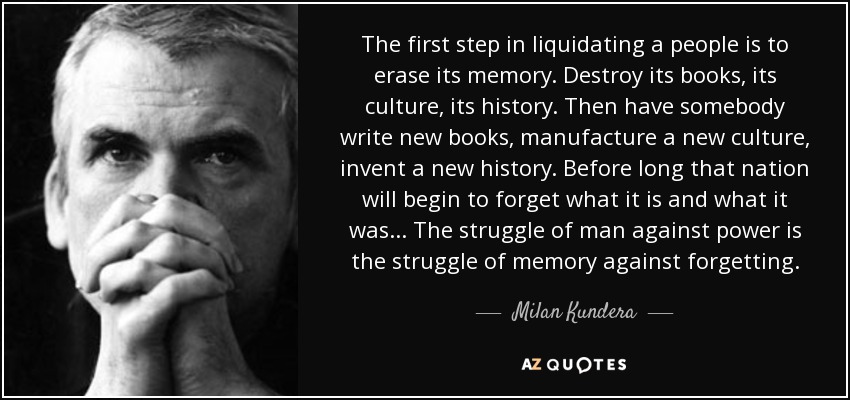 The first step in liquidating a people is to erase its memory. Destroy its books, its culture, its history. Then have somebody write new books, manufacture a new culture, invent a new history. Before long that nation will begin to forget what it is and what it was... The struggle of man against power is the struggle of memory against forgetting. - Milan Kundera