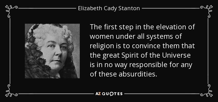 The first step in the elevation of women under all systems of religion is to convince them that the great Spirit of the Universe is in no way responsible for any of these absurdities. - Elizabeth Cady Stanton