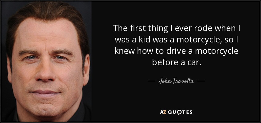 The first thing I ever rode when I was a kid was a motorcycle, so I knew how to drive a motorcycle before a car. - John Travolta