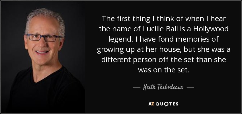 The first thing I think of when I hear the name of Lucille Ball is a Hollywood legend. I have fond memories of growing up at her house, but she was a different person off the set than she was on the set. - Keith Thibodeaux