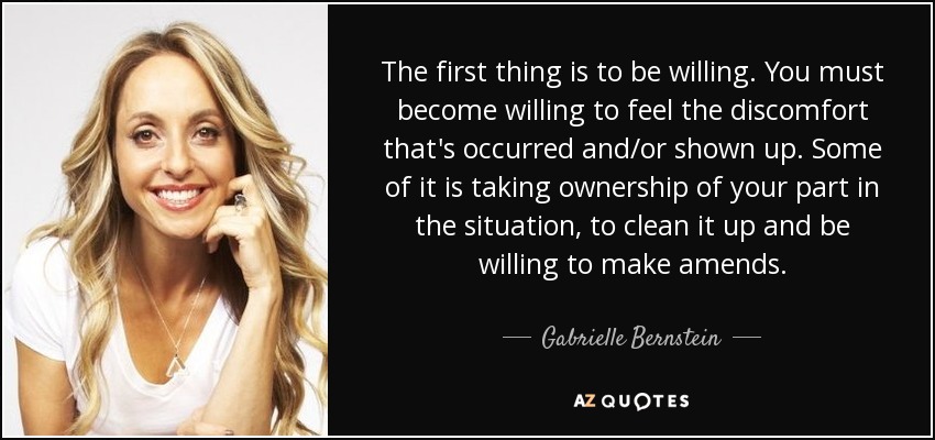 The first thing is to be willing. You must become willing to feel the discomfort that's occurred and/or shown up. Some of it is taking ownership of your part in the situation, to clean it up and be willing to make amends. - Gabrielle Bernstein