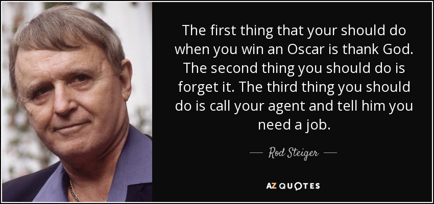 The first thing that your should do when you win an Oscar is thank God. The second thing you should do is forget it. The third thing you should do is call your agent and tell him you need a job. - Rod Steiger