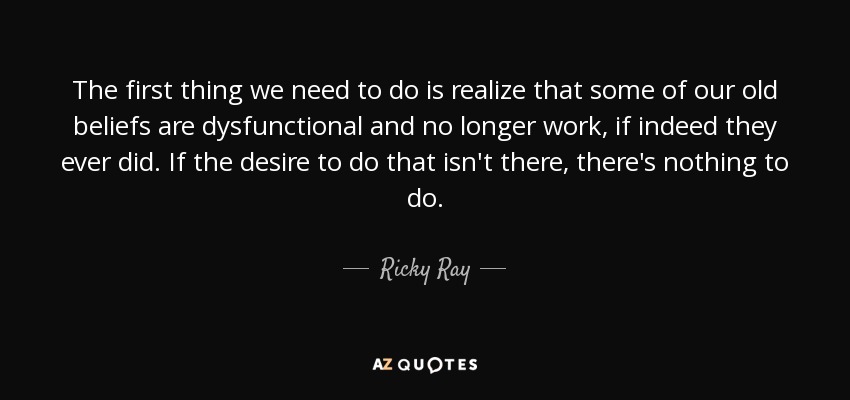 The first thing we need to do is realize that some of our old beliefs are dysfunctional and no longer work, if indeed they ever did. If the desire to do that isn't there, there's nothing to do. - Ricky Ray