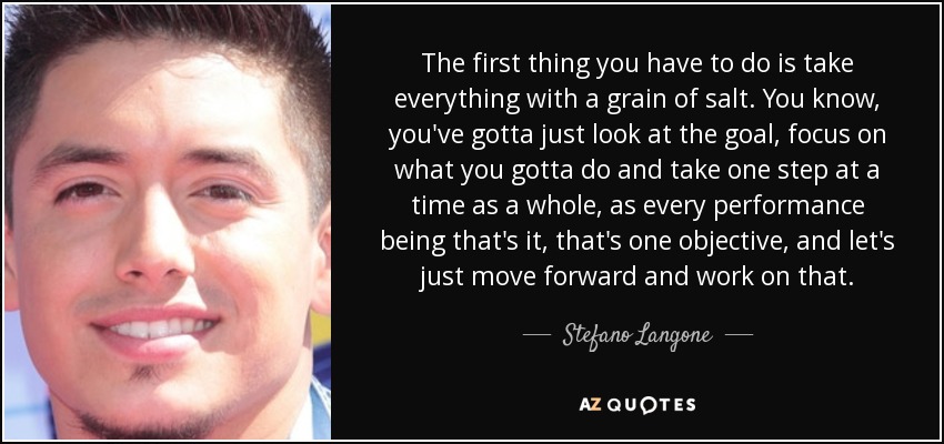 The first thing you have to do is take everything with a grain of salt. You know, you've gotta just look at the goal, focus on what you gotta do and take one step at a time as a whole, as every performance being that's it, that's one objective, and let's just move forward and work on that. - Stefano Langone