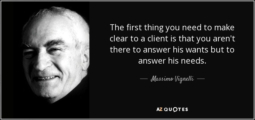 The first thing you need to make clear to a client is that you aren't there to answer his wants but to answer his needs. - Massimo Vignelli