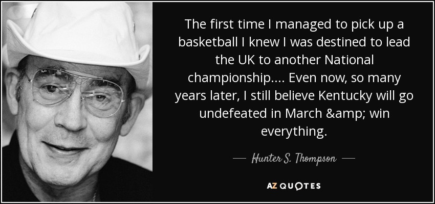 The first time I managed to pick up a basketball I knew I was destined to lead the UK to another National championship. ... Even now, so many years later, I still believe Kentucky will go undefeated in March & win everything. - Hunter S. Thompson