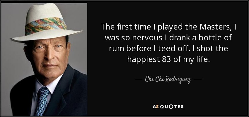 The first time I played the Masters, I was so nervous I drank a bottle of rum before I teed off. I shot the happiest 83 of my life. - Chi Chi Rodriguez