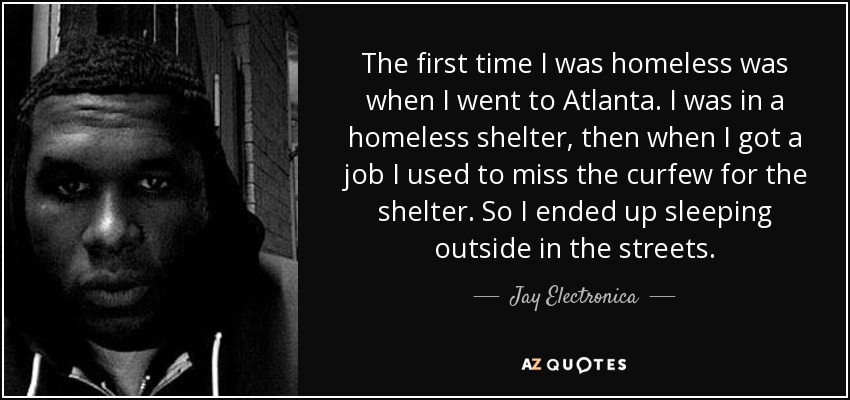 The first time I was homeless was when I went to Atlanta. I was in a homeless shelter, then when I got a job I used to miss the curfew for the shelter. So I ended up sleeping outside in the streets. - Jay Electronica