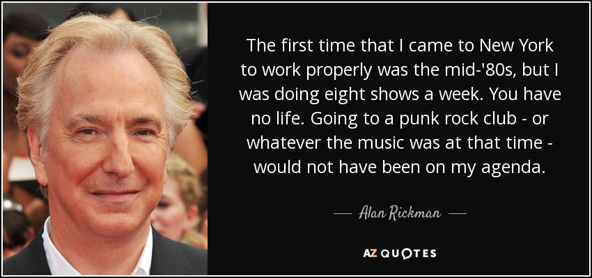 The first time that I came to New York to work properly was the mid-'80s, but I was doing eight shows a week. You have no life. Going to a punk rock club - or whatever the music was at that time - would not have been on my agenda. - Alan Rickman