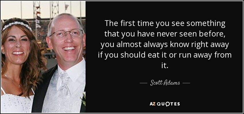 The first time you see something that you have never seen before, you almost always know right away if you should eat it or run away from it. - Scott Adams