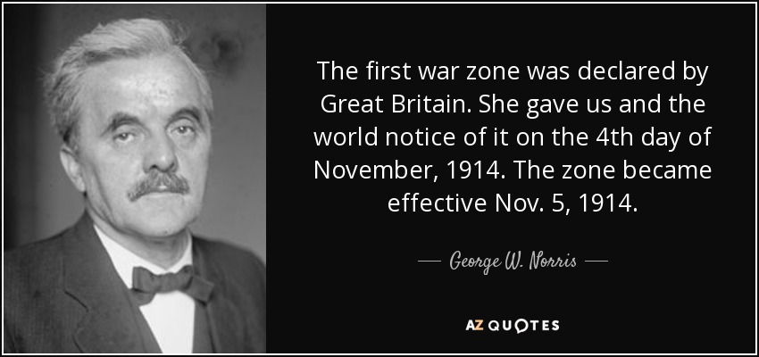 The first war zone was declared by Great Britain. She gave us and the world notice of it on the 4th day of November, 1914. The zone became effective Nov. 5, 1914. - George W. Norris