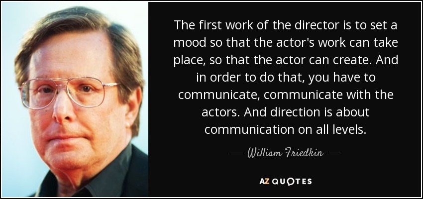 The first work of the director is to set a mood so that the actor's work can take place, so that the actor can create. And in order to do that, you have to communicate, communicate with the actors. And direction is about communication on all levels. - William Friedkin