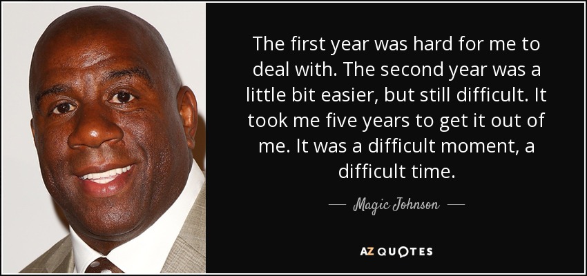 The first year was hard for me to deal with. The second year was a little bit easier, but still difficult. It took me five years to get it out of me. It was a difficult moment, a difficult time. - Magic Johnson