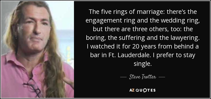 The five rings of marriage: there's the engagement ring and the wedding ring, but there are three others, too: the boring, the suffering and the lawyering. I watched it for 20 years from behind a bar in Ft. Lauderdale. I prefer to stay single. - Steve Trotter