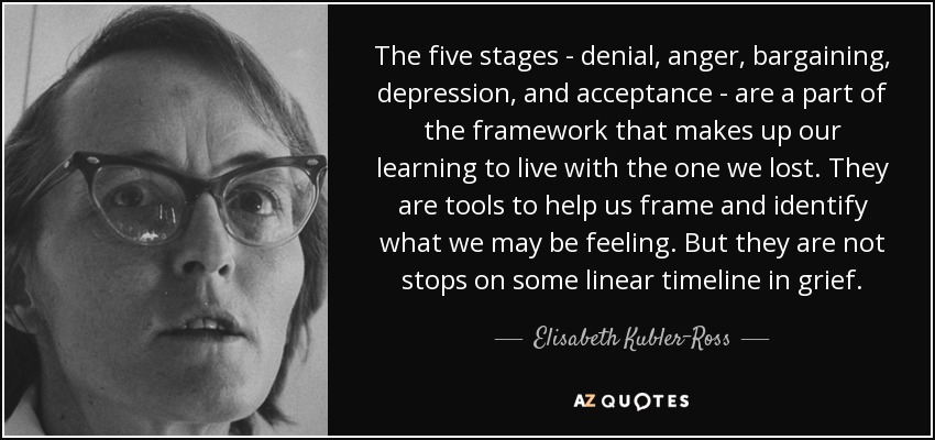 The five stages - denial, anger, bargaining, depression, and acceptance - are a part of the framework that makes up our learning to live with the one we lost. They are tools to help us frame and identify what we may be feeling. But they are not stops on some linear timeline in grief. - Elisabeth Kubler-Ross