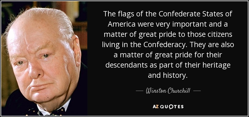 The flags of the Confederate States of America were very important and a matter of great pride to those citizens living in the Confederacy. They are also a matter of great pride for their descendants as part of their heritage and history. - Winston Churchill