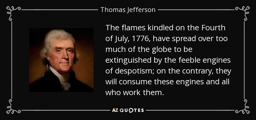 The flames kindled on the Fourth of July, 1776, have spread over too much of the globe to be extinguished by the feeble engines of despotism; on the contrary, they will consume these engines and all who work them. - Thomas Jefferson