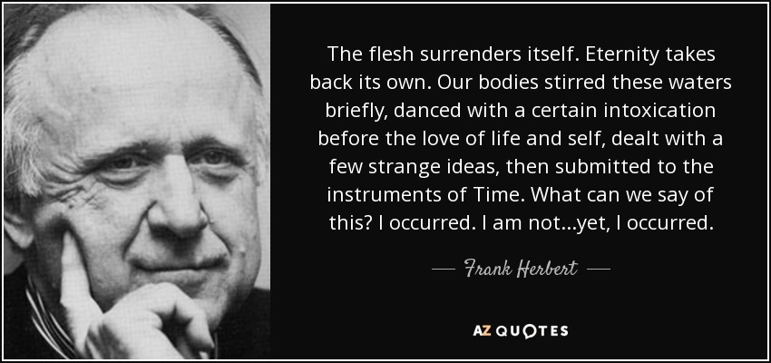 The flesh surrenders itself. Eternity takes back its own. Our bodies stirred these waters briefly, danced with a certain intoxication before the love of life and self, dealt with a few strange ideas, then submitted to the instruments of Time. What can we say of this? I occurred. I am not...yet, I occurred. - Frank Herbert