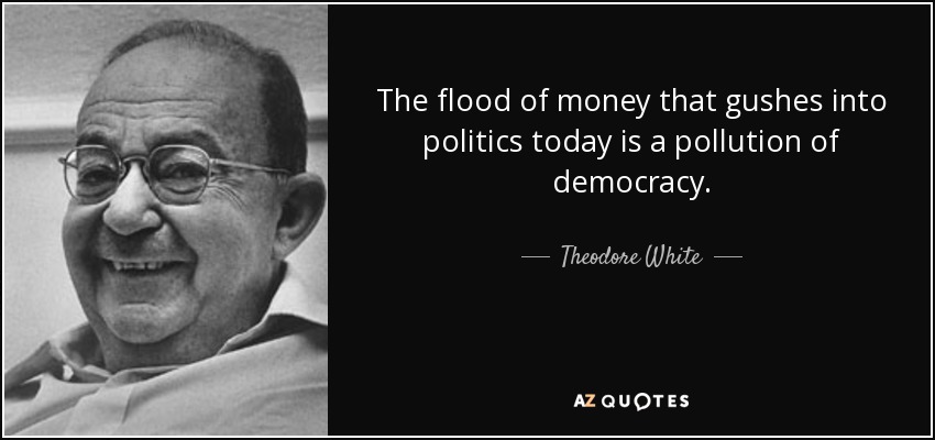The flood of money that gushes into politics today is a pollution of democracy. - Theodore White